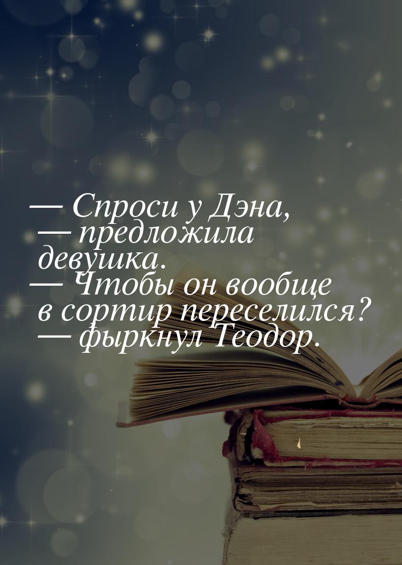 — Спроси у Дэна, — предложила девушка. — Чтобы он вообще в сортир переселился? — фыркнул Т