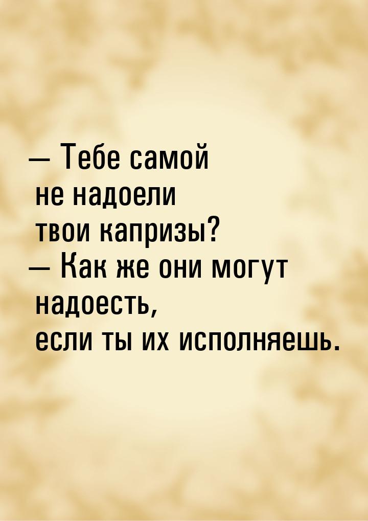 — Тебе самой не надоели твои капризы? — Как же они могут надоесть, если ты их исполняешь.