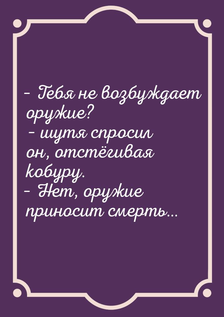 – Тебя не возбуждает оружие? – шутя спросил он, отстёгивая кобуру. – Нет, оружие приносит 