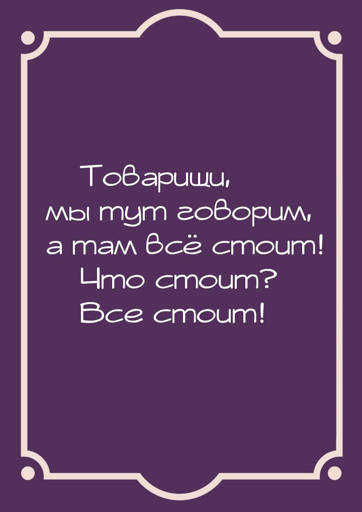 — Товарищи, мы тут говорим, а там всё стоит!  Что стоит?  Все стоит!