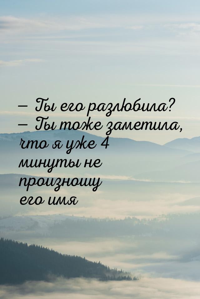 — Ты его разлюбила? — Ты тоже заметила, что я уже 4 минуты не произношу его имя