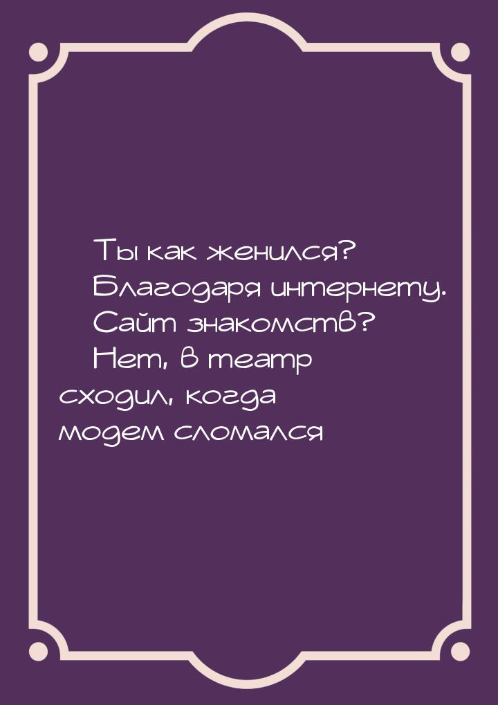 — Ты как женился? — Благодаря интернету. — Сайт знакомств? — Нет, в театр сходил, когда мо