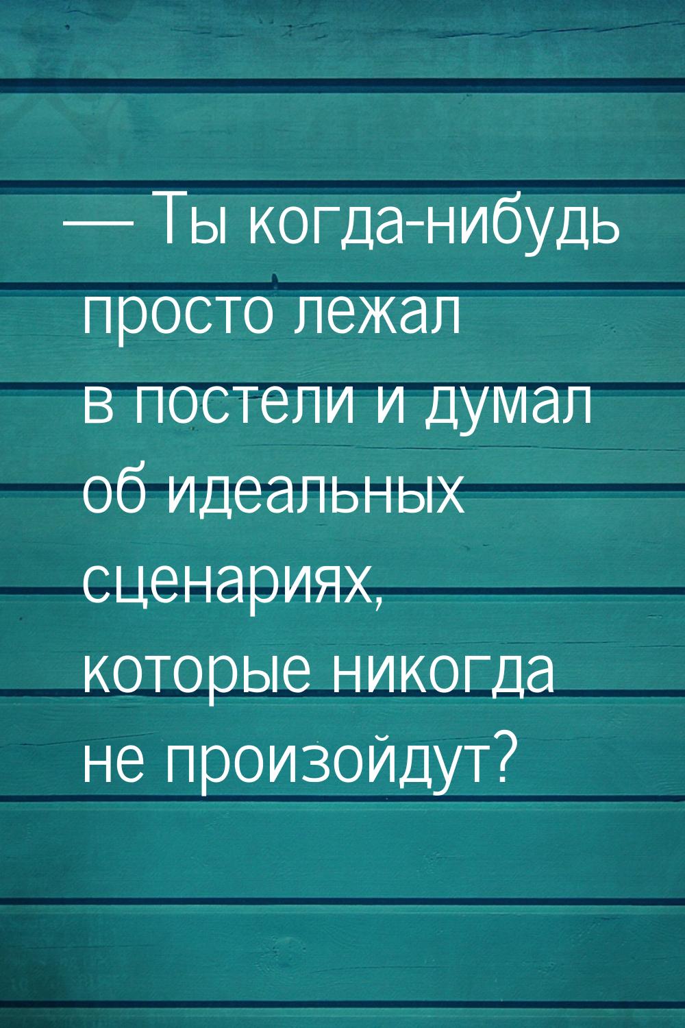 — Ты когда-нибудь просто лежал в постели и думал об идеальных сценариях, которые никогда н