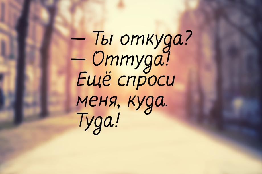 — Ты откуда? — Оттуда! Ещё спроси меня, куда. Туда!