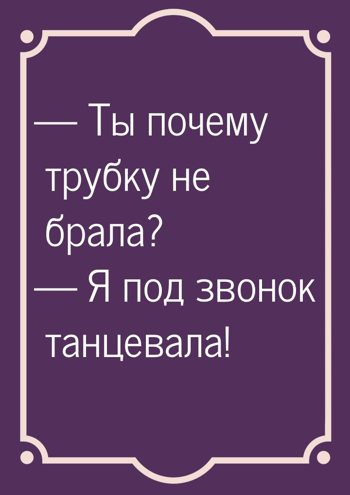 — Ты почему трубку не брала? — Я под звонок танцевала!