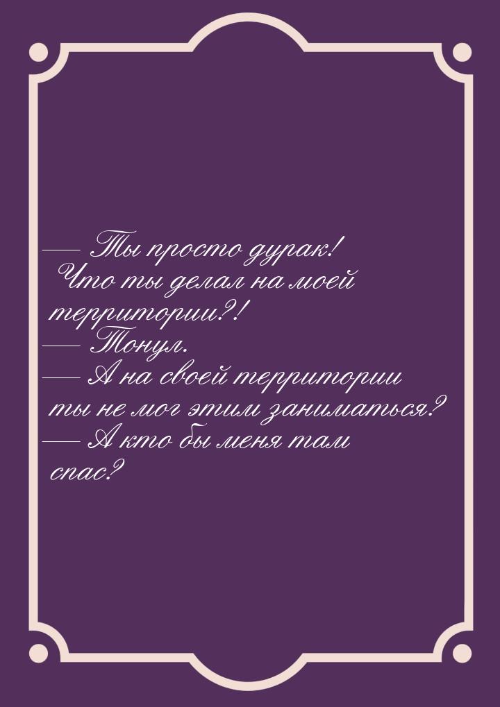 — Ты просто дурак! Что ты делал на моей территории?! — Тонул. — А на своей территории ты н