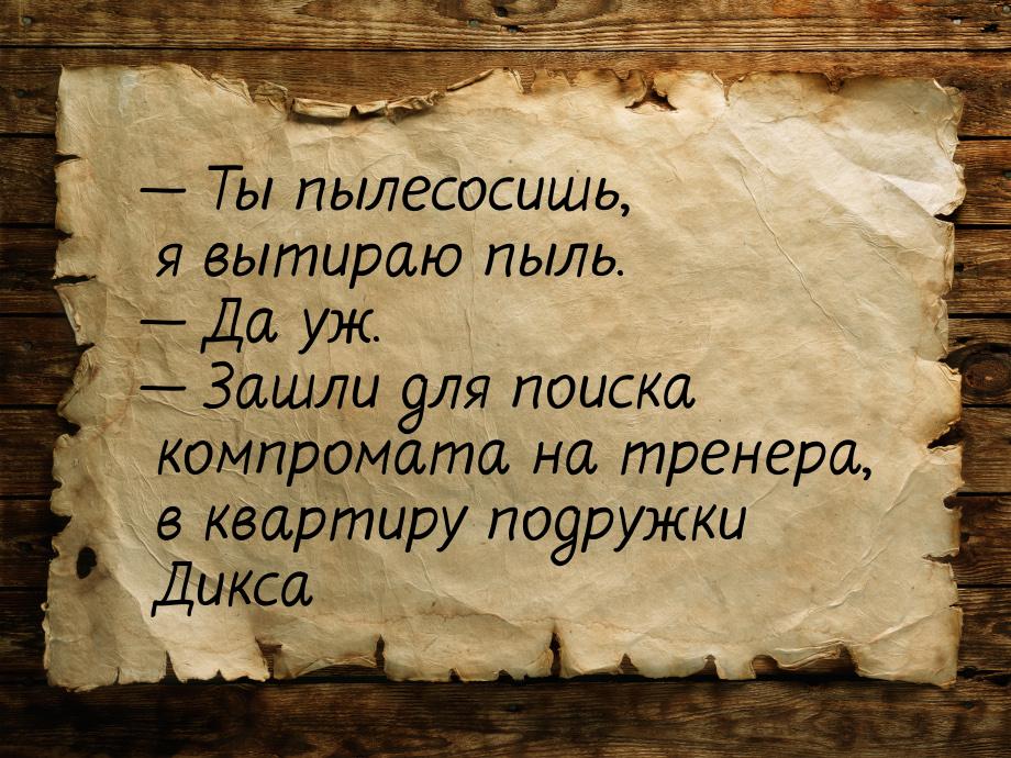 — Ты пылесосишь, я вытираю пыль. — Да уж. — Зашли для поиска компромата на тренера, в квар