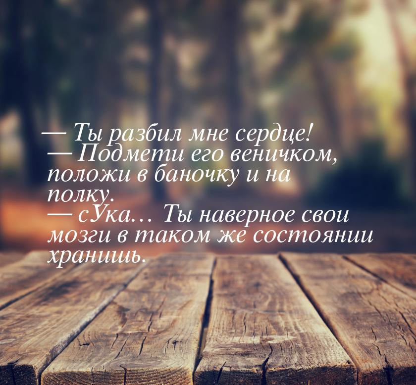 — Ты разбил мне сердце!  — Подмети его веничком, положи в баночку и на полку.  — сУка… Ты 