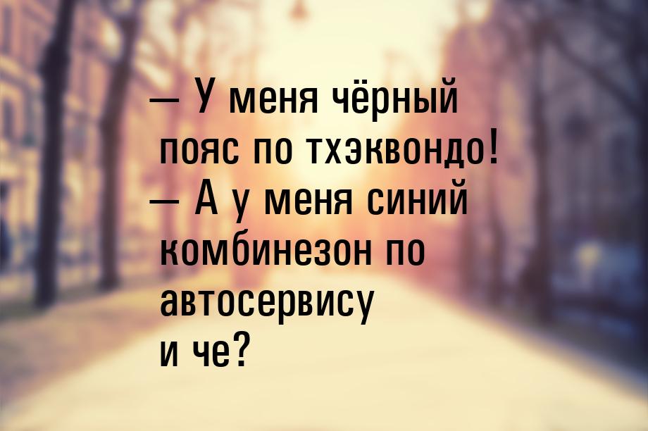 — У меня чёрный пояс по тхэквондо! — А у меня синий комбинезон по автосервису и че?