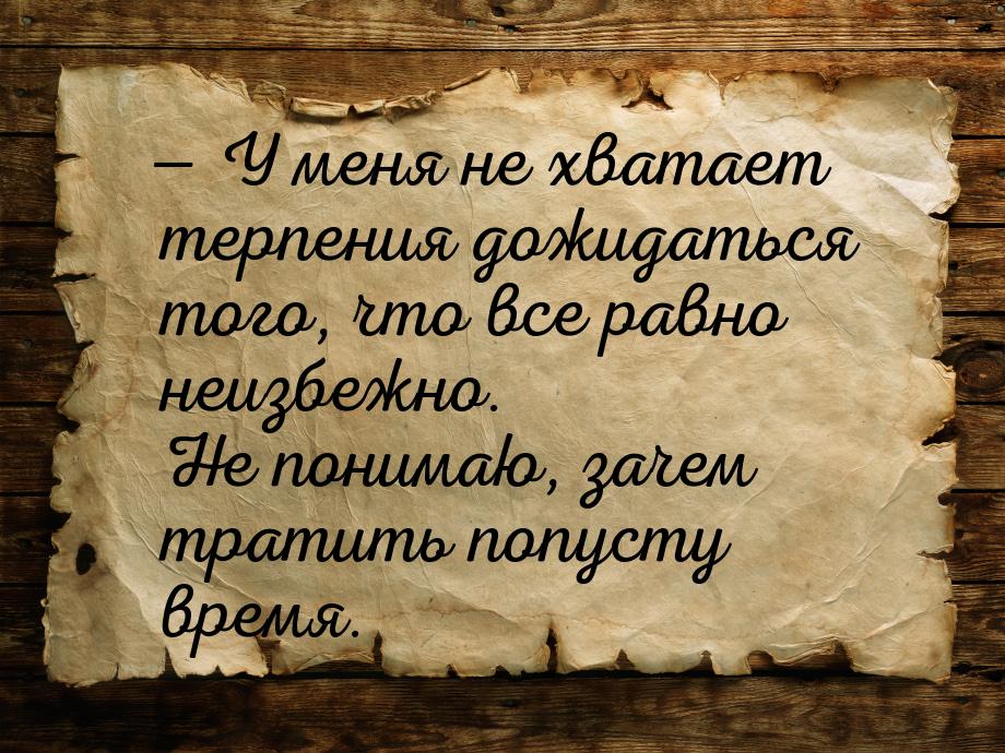 — У меня не хватает терпения дожидаться того, что все равно неизбежно. Не понимаю, зачем т