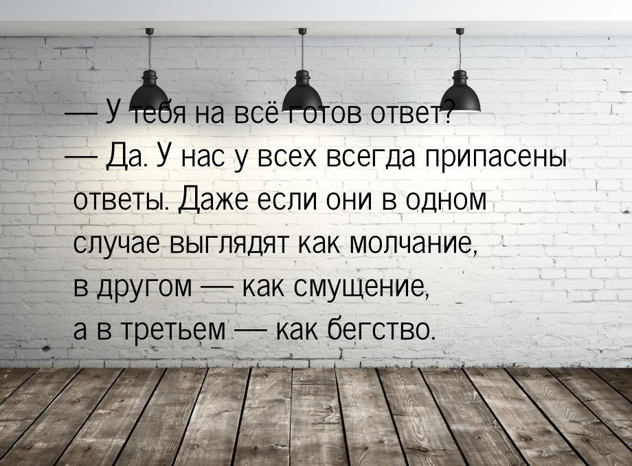 — У тебя на всё готов ответ? — Да. У нас у всех всегда припасены ответы. Даже если они в о