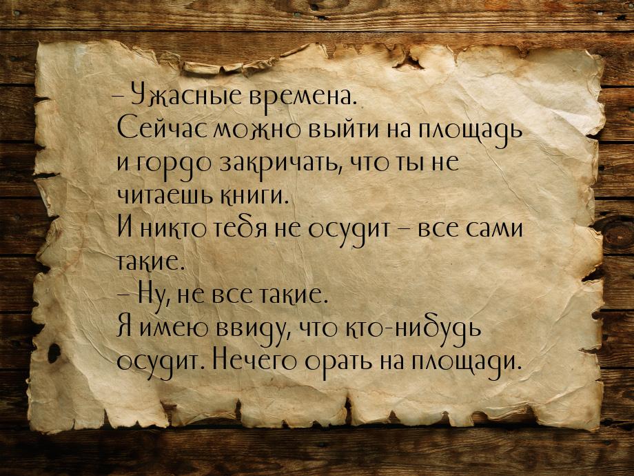 – Ужасные времена. Сейчас можно выйти на площадь и гордо закричать, что ты не читаешь книг