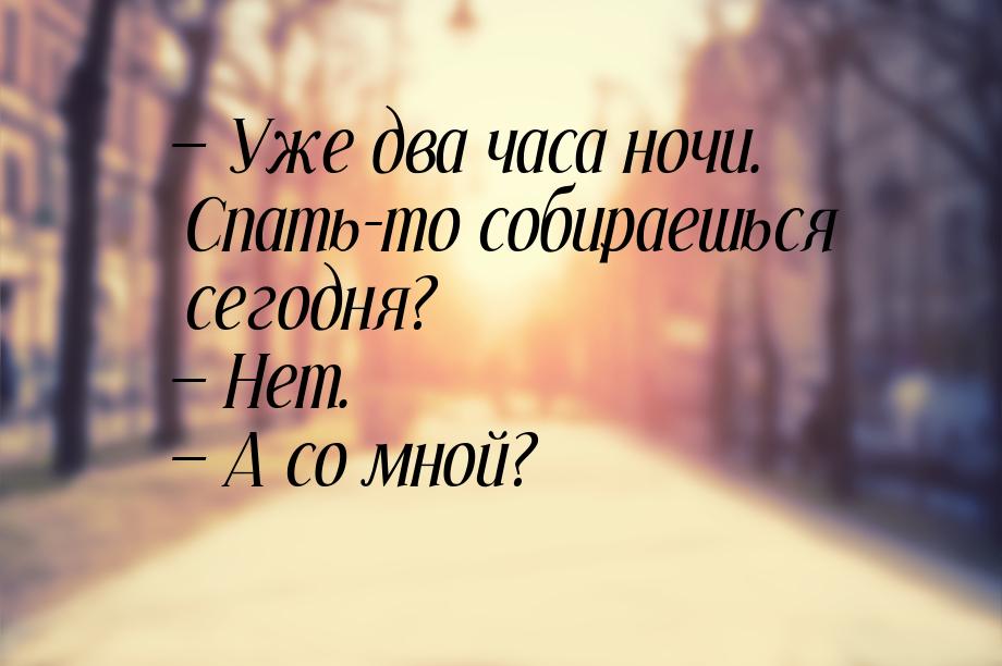 — Уже два часа ночи. Спать-то собираешься сегодня? — Нет. — А со мной?