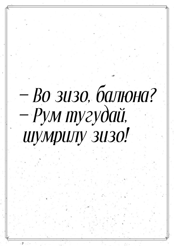 — Во зизо, балюна? — Рум тугудай, шумрилу зизо!