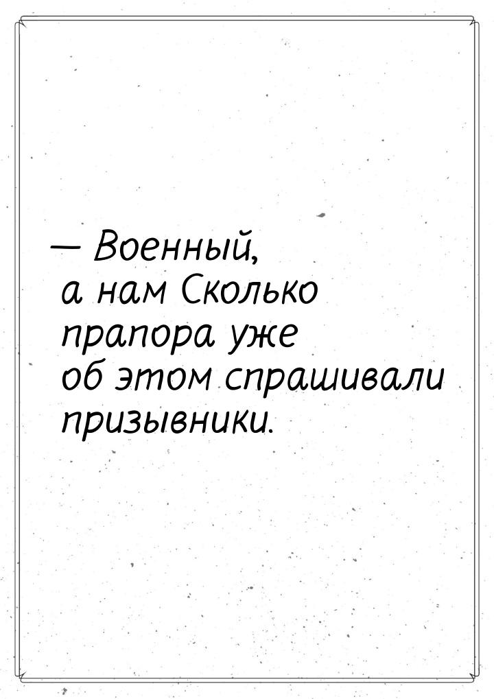 — Военный, а нам Сколько прапора уже об этом спрашивали призывники.