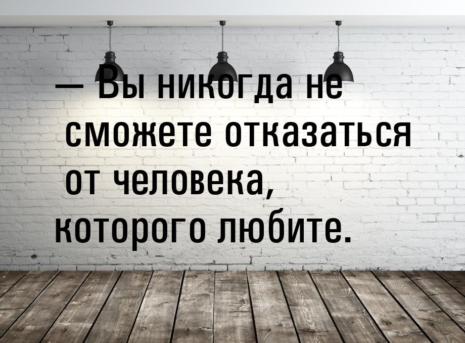 — Вы никогда не сможете отказаться от человека, которого любите.