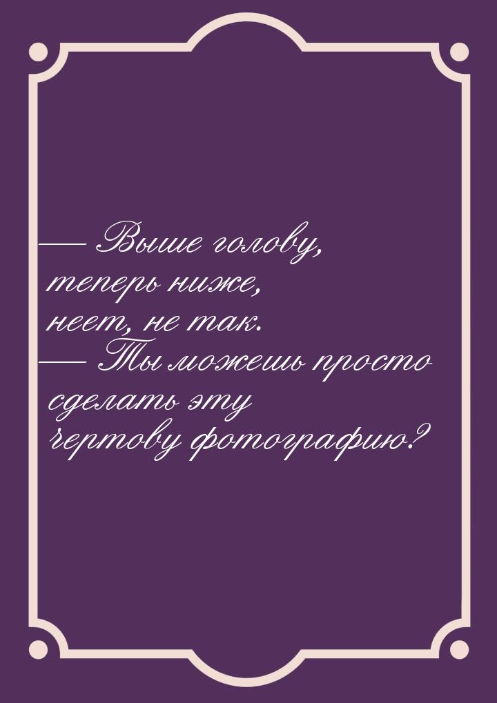 — Выше голову, теперь ниже, неет, не так. — Ты можешь просто сделать эту чертову фотографи