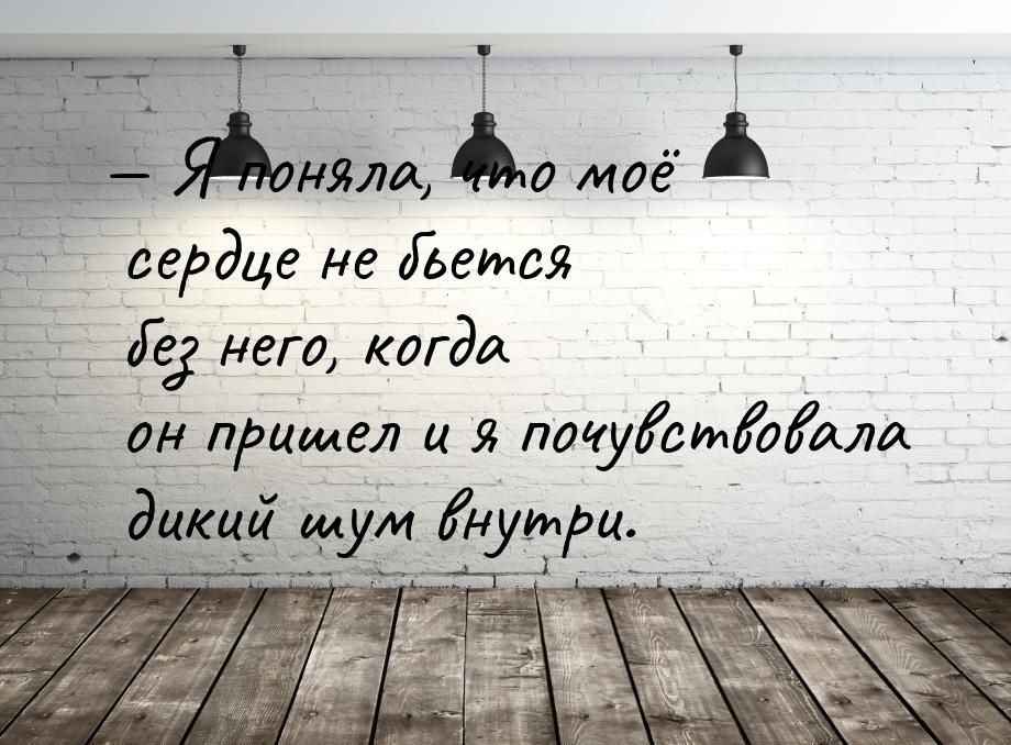 — Я поняла, что моё сердце не бьется без него, когда он пришел и я почувствовала дикий шум