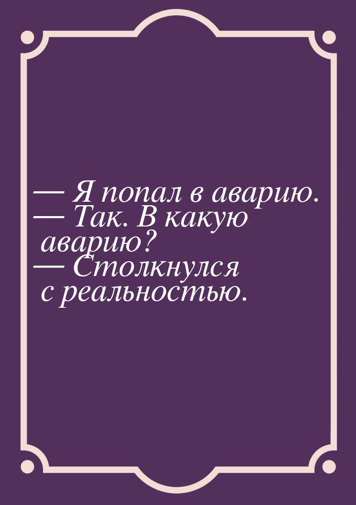 — Я попал в аварию. — Так. В какую аварию? — Столкнулся с реальностью.