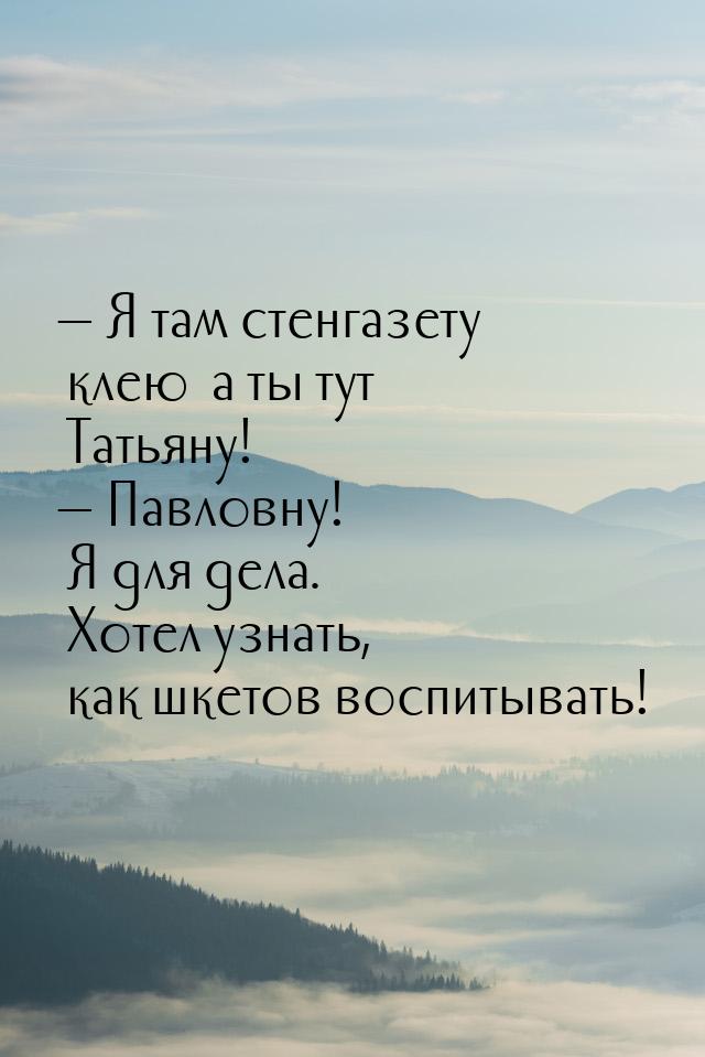 — Я там стенгазету клею… а ты тут Татьяну! — Павловну! Я для дела. Хотел узнать, как шкето