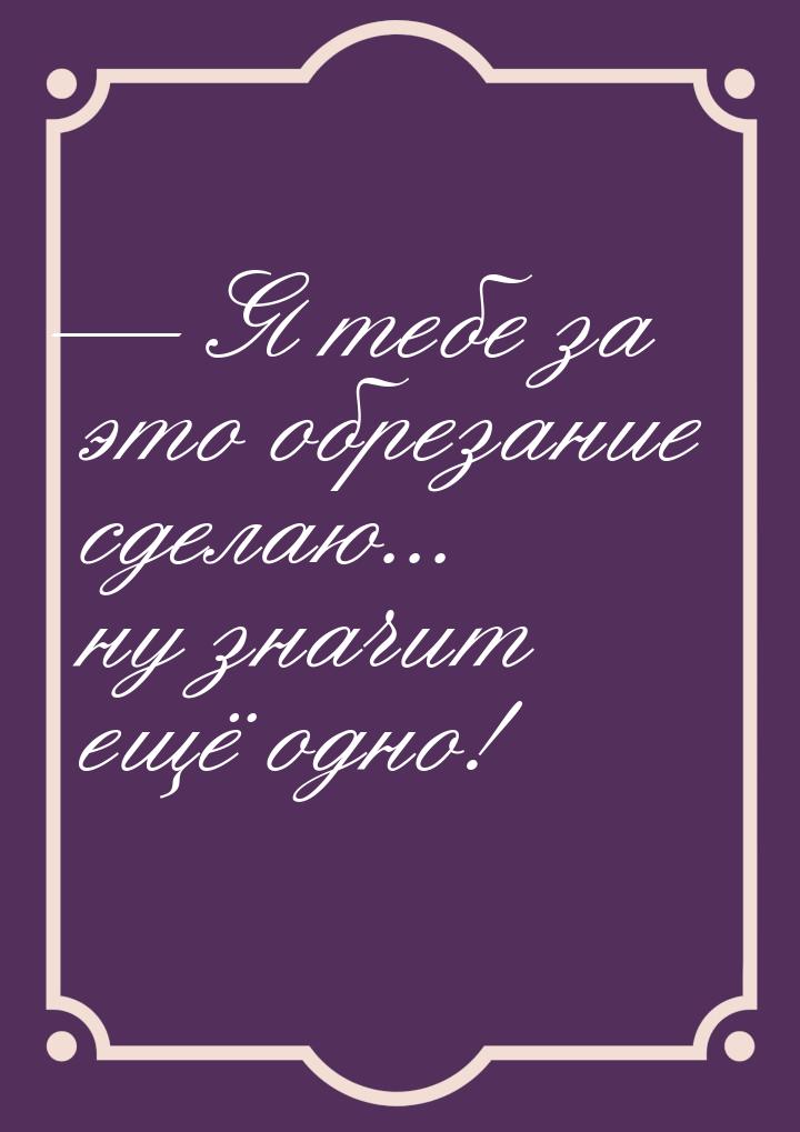 — Я тебе за это обрезание сделаю... ну значит ещё одно!