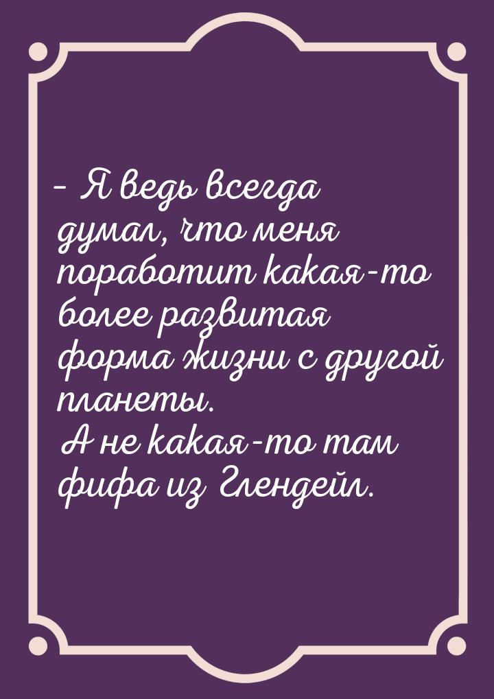 – Я ведь всегда думал, что меня поработит какая-то более развитая форма жизни с другой пла