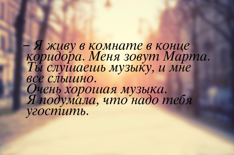 – Я живу в комнате в конце коридора. Меня зовут Марта. Ты слушаешь музыку, и мне все слышн