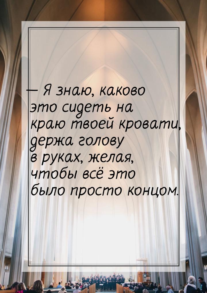 — Я знаю, каково это сидеть на краю твоей кровати, держа голову в руках, желая, чтобы всё 