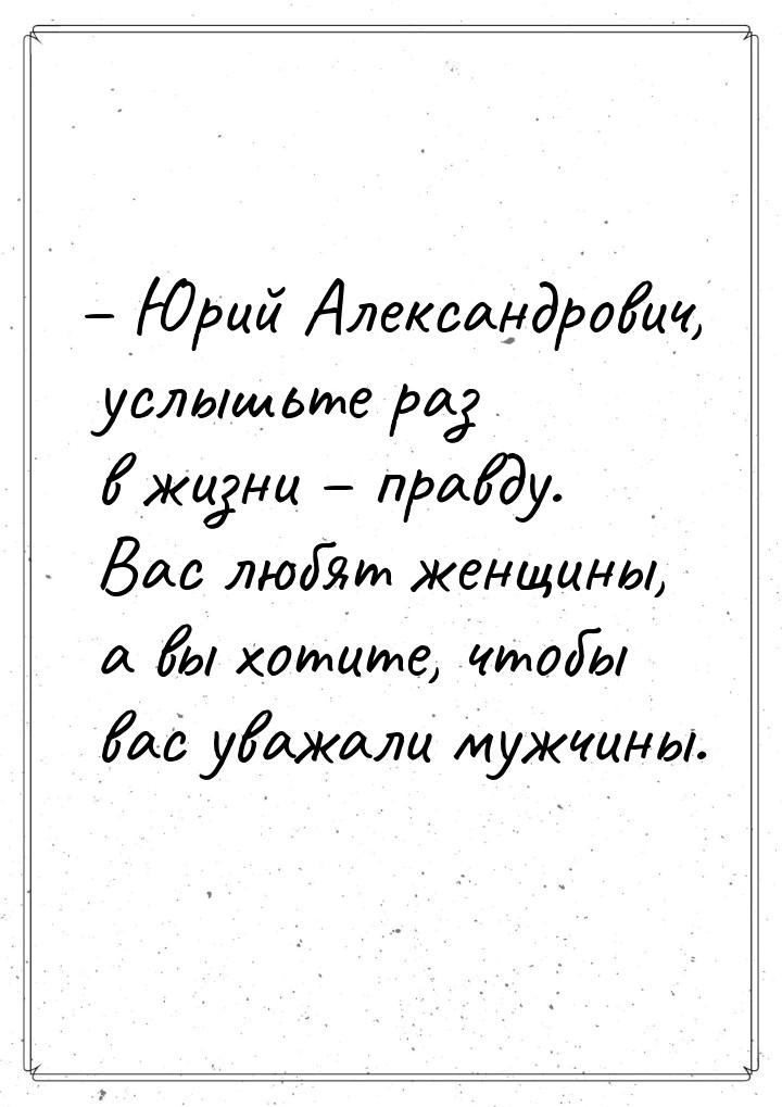 – Юрий Александрович, услышьте раз в жизни – правду. Вас любят женщины, а вы хотите, чтобы