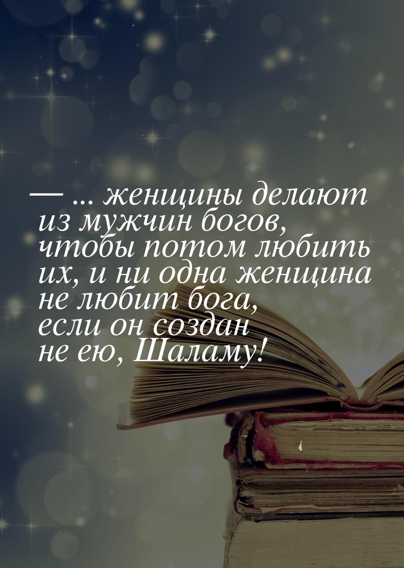  ... женщины делают из мужчин богов, чтобы потом любить их, и ни одна женщина не лю