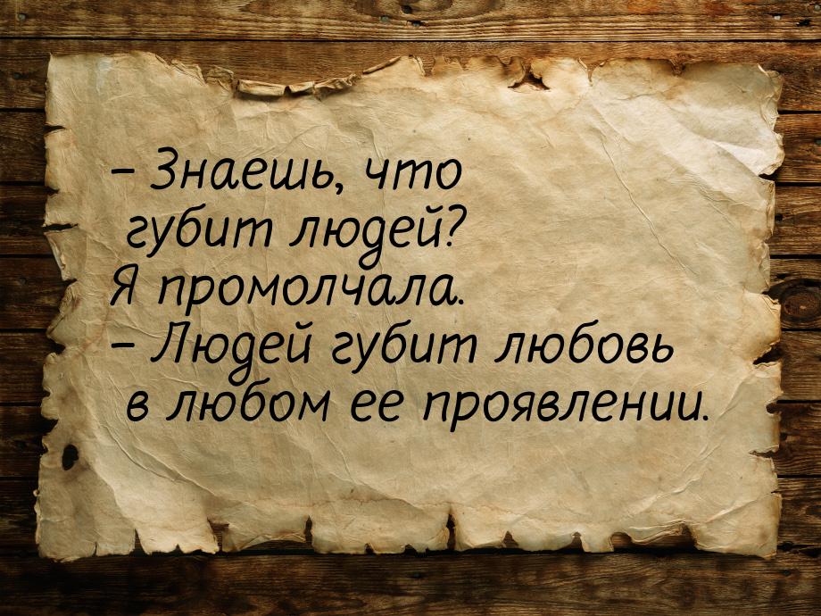 – Знаешь, что губит людей? Я промолчала. – Людей губит любовь в любом ее проявлении.