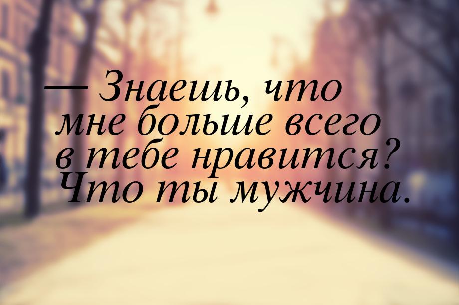 — Знаешь, что мне больше всего в тебе нравится? Что ты мужчина.