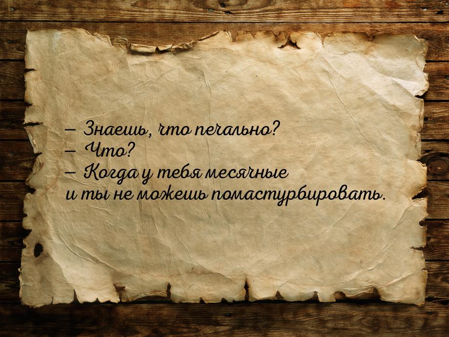 — Знаешь, что печально? — Что? — Когда у тебя месячные и ты не можешь помастурбировать.