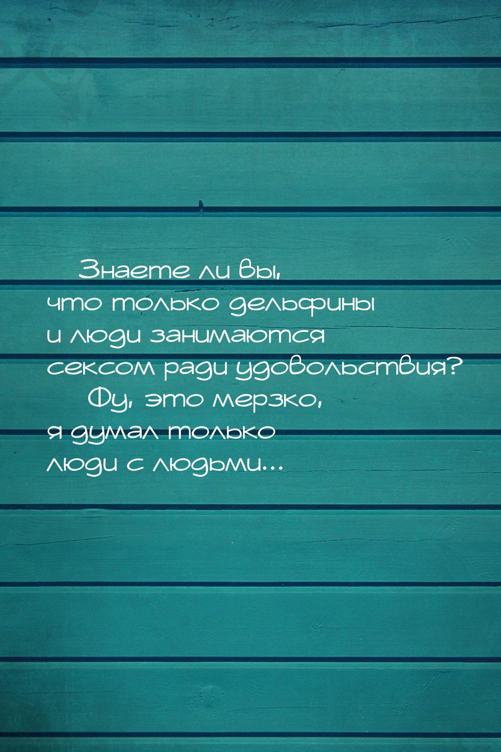 — Знаете ли вы, что только дельфины и люди занимаются сексом ради удовольствия? — Фу, это 