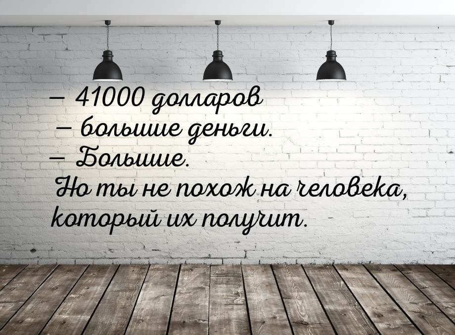  41000 долларов  большие деньги.  Большие. Но ты не похож на человека