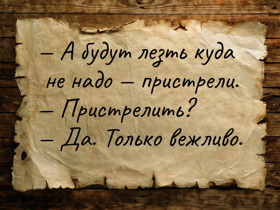  А будут лезть куда не надо  пристрели.  Пристрелить?  Да. Тол