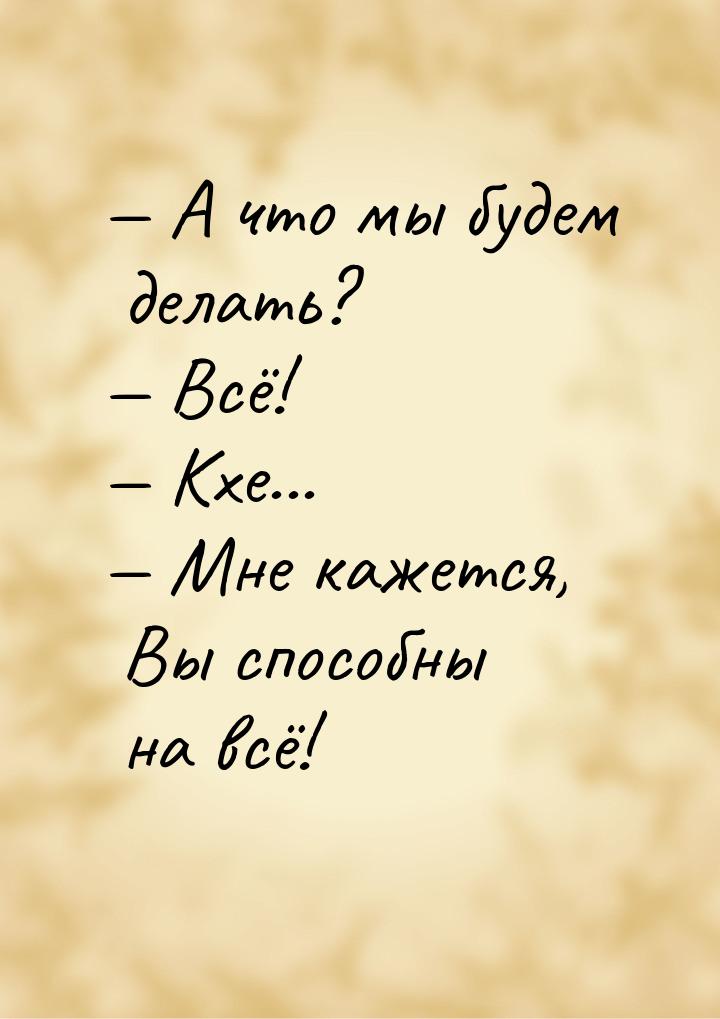  А что мы будем делать?  Всё!  Кхе...  Мне кажется, Вы способн