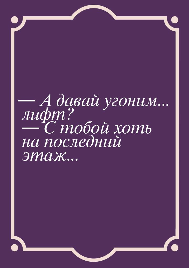  А давай угоним... лифт?  С тобой хоть на последний этаж...