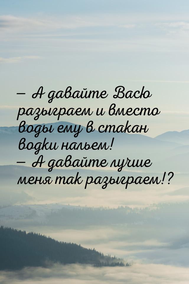  А давайте Васю разыграем и вместо воды ему в стакан водки нальем!  А давайт