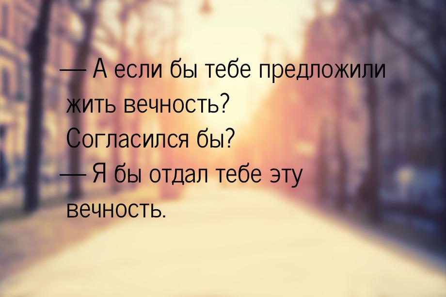  А если бы тебе предложили жить вечность? Согласился бы?  Я бы отдал тебе эт