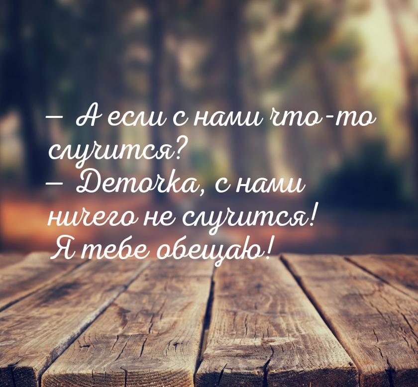  А если с нами что-то случится?  Деточка, с нами ничего не случится! Я тебе 