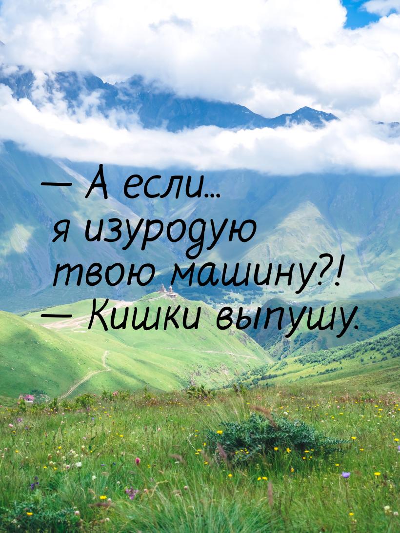  А если... я изуродую твою машину?!  Кишки выпушу.