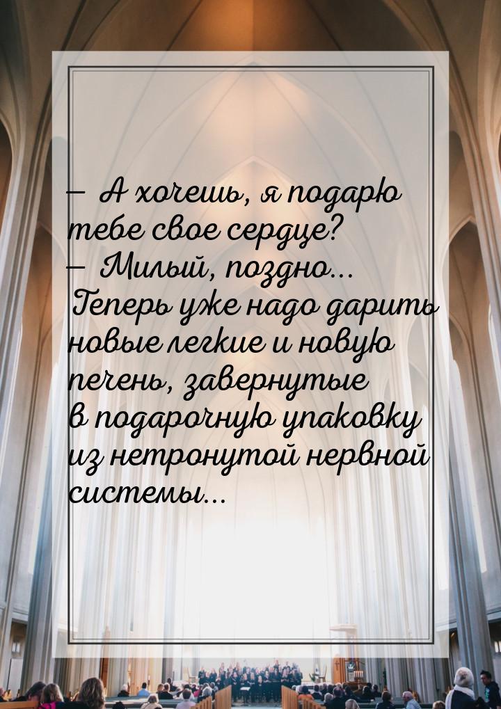  А хочешь, я подарю тебе свое сердце?  Милый, поздно... Теперь уже надо дари