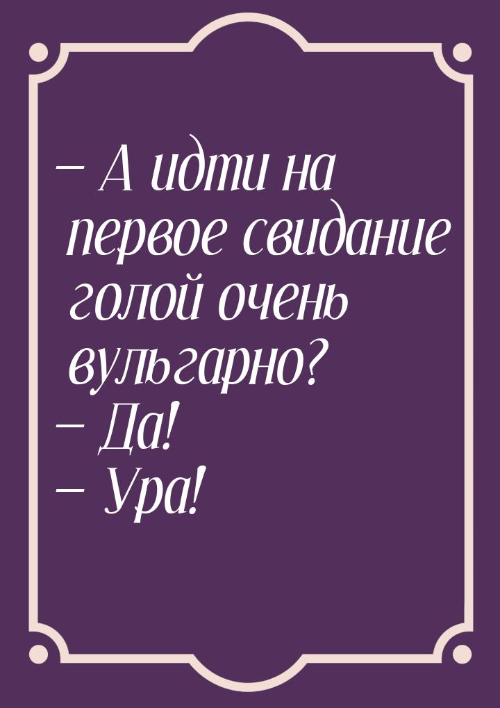  А идти на первое свидание голой очень вульгарно?  Да!  Ура!