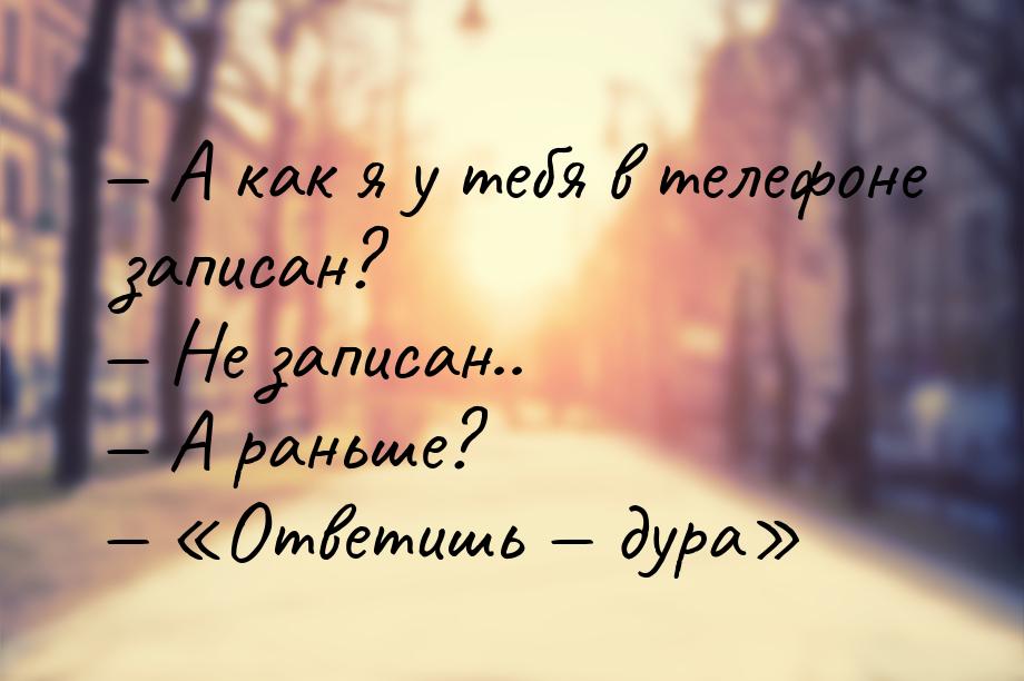  А как я у тебя в телефоне записан?  Не записан..  А раньше?  