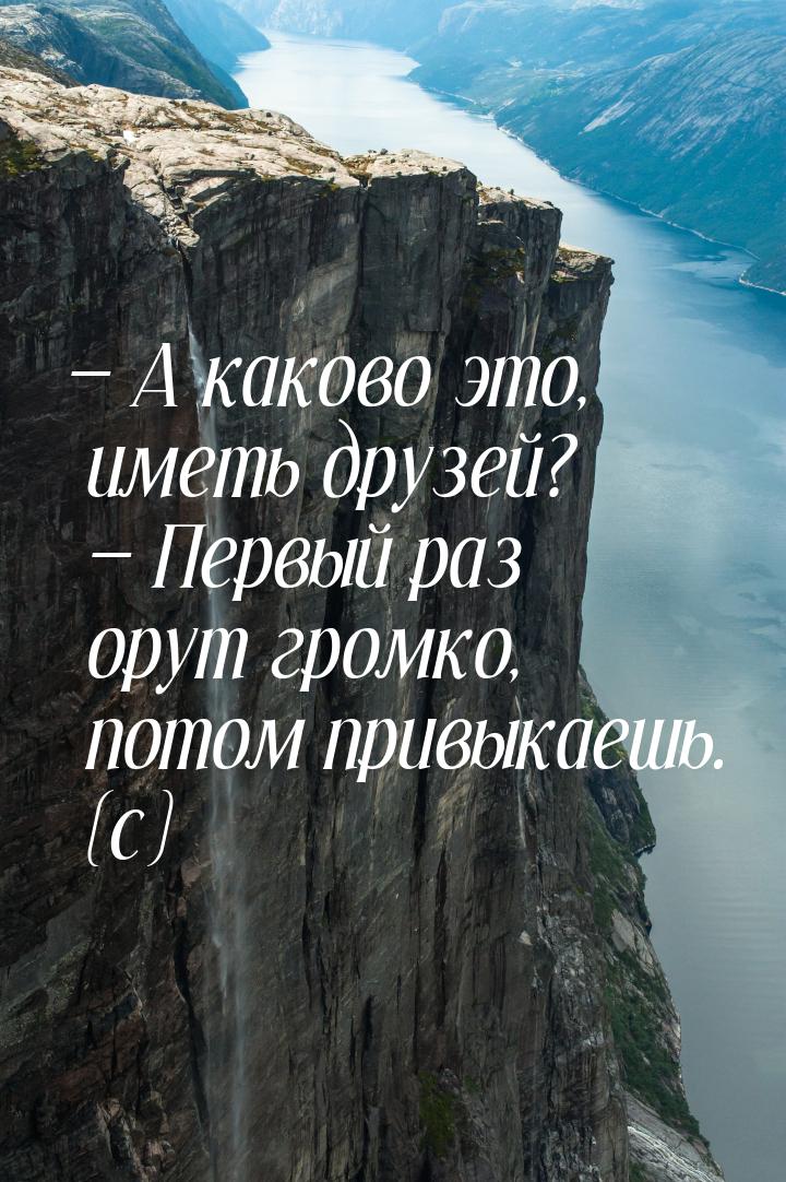  А каково это, иметь друзей?  Первый раз орут громко, потом привыкаешь. (с)