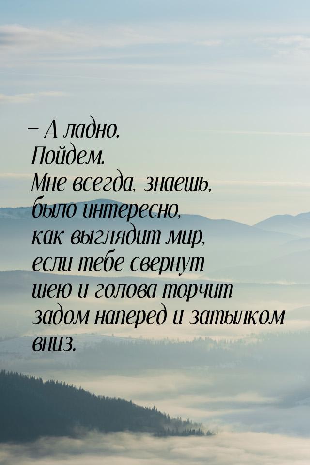  А ладно. Пойдем. Мне всегда, знаешь, было интересно, как выглядит мир, если тебе с