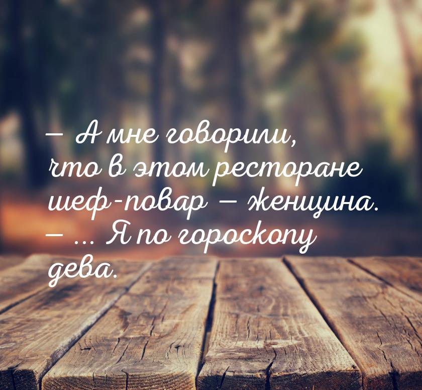  А мне говорили, что в этом ресторане шеф-повар  женщина.  ... Я по г