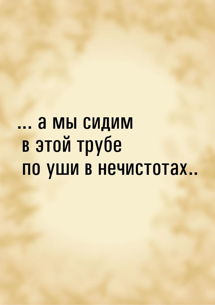 ... а мы сидим в этой трубе по уши в нечистотах..