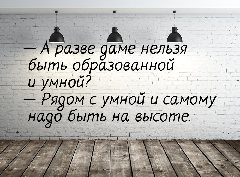  А разве даме нельзя быть образованной и умной?  Рядом с умной и самому надо